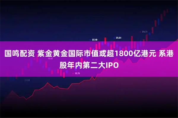 国鸣配资 紫金黄金国际市值或超1800亿港元 系港股年内第二大IPO