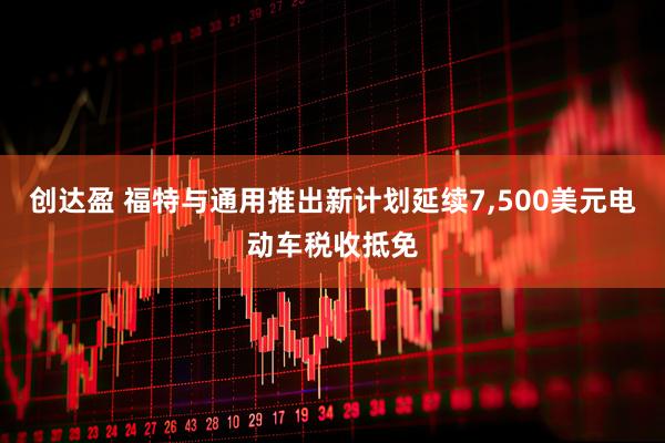 创达盈 福特与通用推出新计划延续7,500美元电动车税收抵免