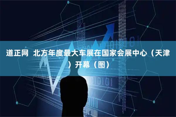 道正网  北方年度最大车展在国家会展中心（天津）开幕（图）