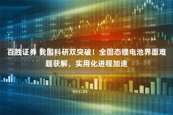 百胜证券 我国科研双突破！全固态锂电池界面难题获解，实用化进程加速