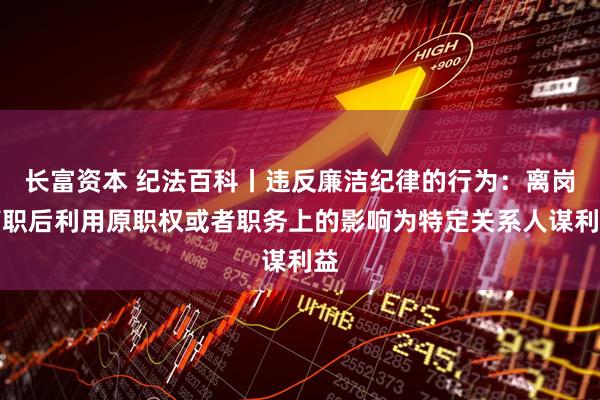 长富资本 纪法百科丨违反廉洁纪律的行为：离岗离职后利用原职权或者职务上的影响为特定关系人谋利益