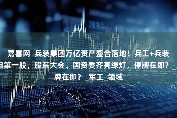 嘉喜网  兵装集团万亿资产整合落地！兵工+兵装”集团重组第一股，股东大会、国资委齐亮绿灯，停牌在即？_军工_领域