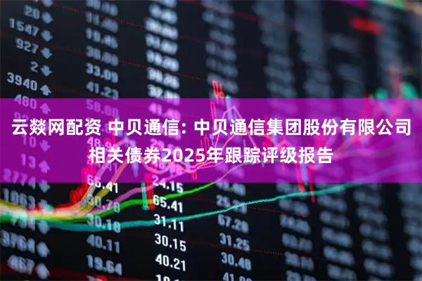 云燚网配资 中贝通信: 中贝通信集团股份有限公司相关债券2025年跟踪评级报告