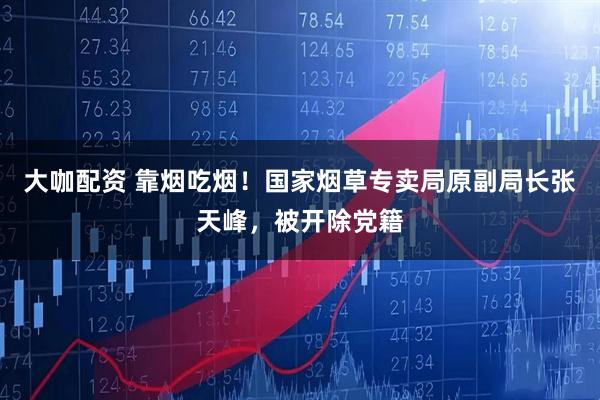 大咖配资 靠烟吃烟！国家烟草专卖局原副局长张天峰，被开除党籍