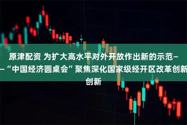 原津配资 为扩大高水平对外开放作出新的示范——“中国经济圆桌会”聚焦深化国家级经开区改革创新