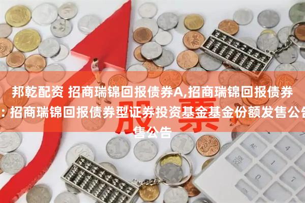 邦乾配资 招商瑞锦回报债券A,招商瑞锦回报债券C: 招商瑞锦回报债券型证券投资基金基金份额发售公告