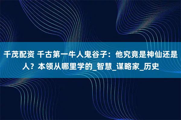 千茂配资 千古第一牛人鬼谷子：他究竟是神仙还是人？本领从哪里学的_智慧_谋略家_历史