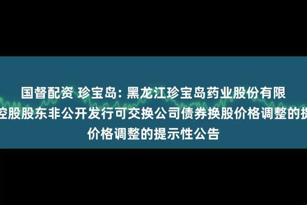 国督配资 珍宝岛: 黑龙江珍宝岛药业股份有限公司关于控股股东非公开发行可交换公司债券换股价格调整的提示性公告
