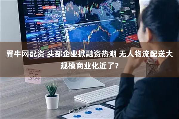 翼牛网配资 头部企业掀融资热潮 无人物流配送大规模商业化近了？